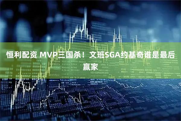 恒利配资 MVP三国杀！文班SGA约基奇谁是最后赢家